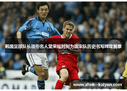 韩国足球队长领衔名人堂荣耀时刻为国家队历史书写辉煌篇章