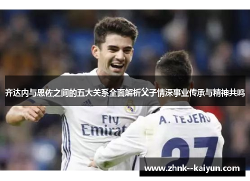 齐达内与恩佐之间的五大关系全面解析父子情深事业传承与精神共鸣 齐达内与恩佐之间的五大关系全面解析父子情深事业传承与精神共鸣