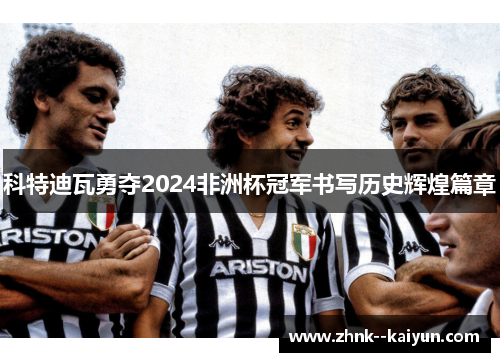 科特迪瓦勇夺2024非洲杯冠军书写历史辉煌篇章