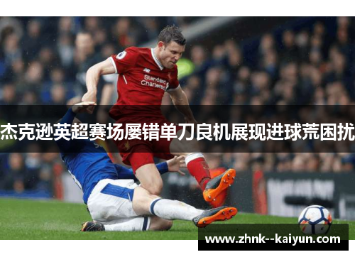 杰克逊英超赛场屡错单刀良机展现进球荒困扰 杰克逊英超赛场屡错单刀良机展现进球荒困扰