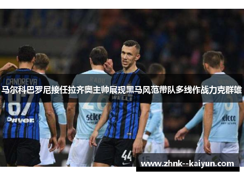 马尔科巴罗尼接任拉齐奥主帅展现黑马风范带队多线作战力克群雄